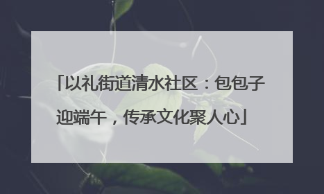 以礼街道清水社区：包包子迎端午，传承文化聚人心