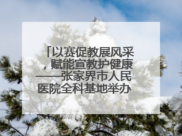 以赛促教展风采，赋能宣教护健康——张家界市人民医院全科基地举办住院医师健康宣教比赛