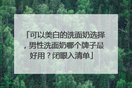 可以美白的洗面奶选择，男性洗面奶哪个牌子最好用？闭眼入清单