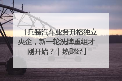 兵装汽车业务升格独立央企，新一轮洗牌重组才刚开始？｜热财经