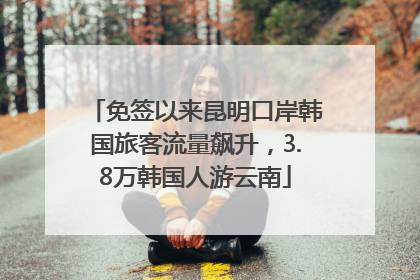 免签以来昆明口岸韩国旅客流量飙升，3.8万韩国人游云南