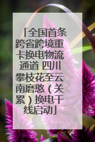全国首条跨省跨境重卡换电物流通道 四川攀枝花至云南磨憨（关累）换电干线启动