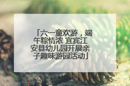 六一童欢游，端午粽情浓 宜宾江安县幼儿园开展亲子趣味游园活动
