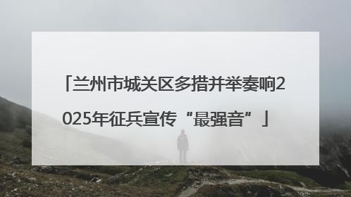 兰州市城关区多措并举奏响2025年征兵宣传“最强音”