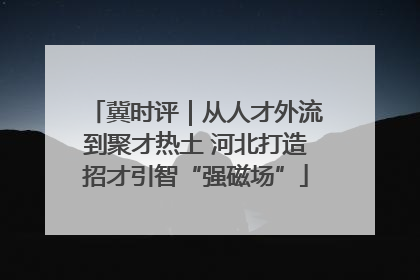 冀时评｜从人才外流到聚才热土 河北打造招才引智“强磁场”