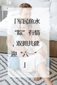 军民鱼水“粽”有情，双拥共建迎“六一”