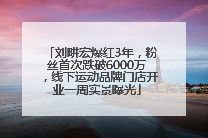 刘畊宏爆红3年，粉丝首次跌破6000万，线下运动品牌门店开业一周实景曝光