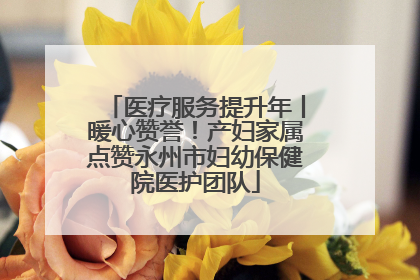 医疗服务提升年丨暖心赞誉！产妇家属点赞永州市妇幼保健院医护团队