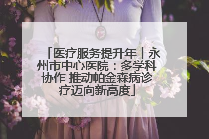医疗服务提升年丨永州市中心医院：多学科协作 推动帕金森病诊疗迈向新高度