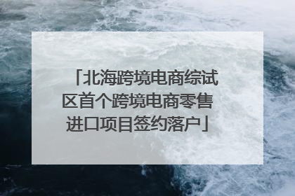 北海跨境电商综试区首个跨境电商零售进口项目签约落户