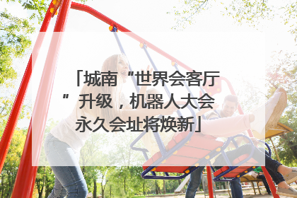 城南“世界会客厅”升级，机器人大会永久会址将焕新