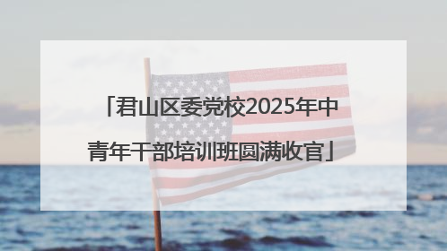 君山区委党校2025年中青年干部培训班圆满收官