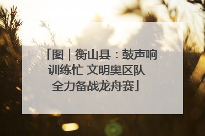 图｜衡山县：鼓声响 训练忙 文明奥区队全力备战龙舟赛