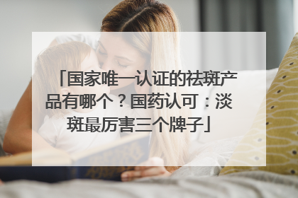 国家唯一认证的祛斑产品有哪个？国药认可：淡斑最厉害三个牌子