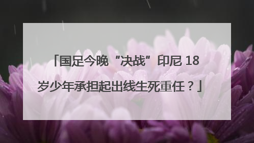 国足今晚“决战”印尼 18岁少年承担起出线生死重任？