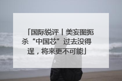 国际锐评丨美妄图扼杀“中国芯”过去没得逞，将来更不可能
