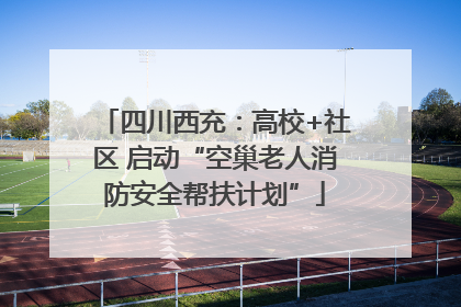 四川西充：高校+社区 启动“空巢老人消防安全帮扶计划”