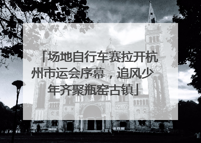 场地自行车赛拉开杭州市运会序幕，追风少年齐聚瓶窑古镇
