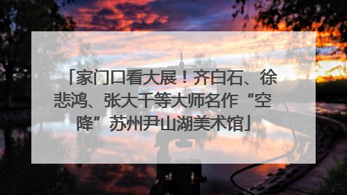 家门口看大展！齐白石、徐悲鸿、张大千等大师名作“空降”苏州尹山湖美术馆