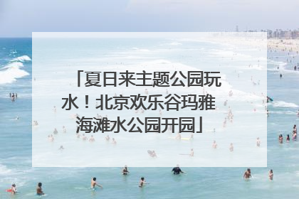 夏日来主题公园玩水！北京欢乐谷玛雅海滩水公园开园