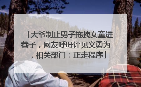 大爷制止男子拖拽女童进巷子，网友呼吁评见义勇为，相关部门：正走程序