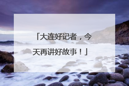 大连好记者，今天再讲好故事！
