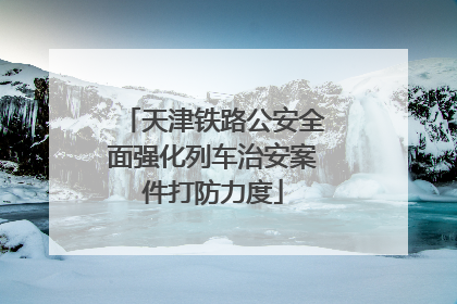 天津铁路公安全面强化列车治安案件打防力度