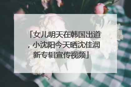女儿明天在韩国出道，小沈阳今天晒沈佳润新专辑宣传视频