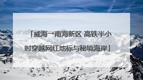 威海→南海新区 高铁半小时穿越网红地标与秘境海岸