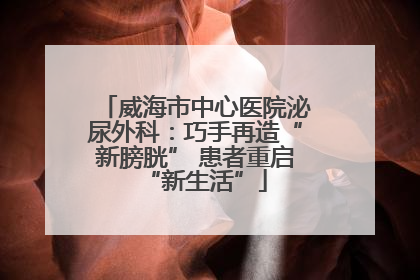 威海市中心医院泌尿外科：巧手再造“新膀胱” 患者重启“新生活”