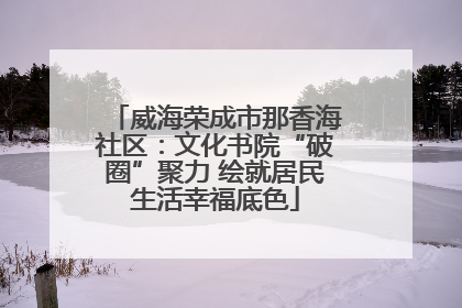 威海荣成市那香海社区：文化书院“破圈”聚力 绘就居民生活幸福底色
