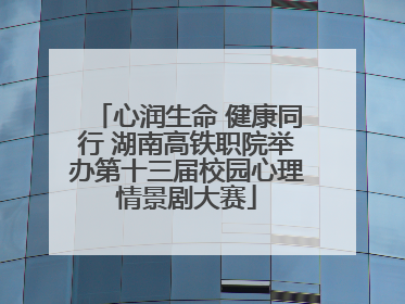 心润生命 健康同行 湖南高铁职院举办第十三届校园心理情景剧大赛