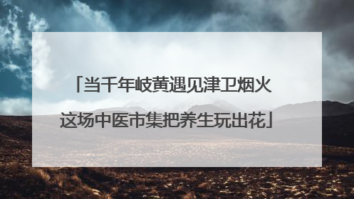 当千年岐黄遇见津卫烟火 这场中医市集把养生玩出花