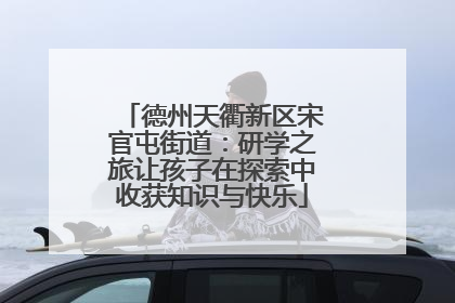 德州天衢新区宋官屯街道：研学之旅让孩子在探索中收获知识与快乐