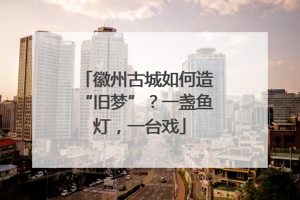 徽州古城如何造“旧梦”？一盏鱼灯，一台戏