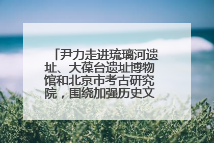 尹力走进琉璃河遗址、大葆台遗址博物馆和北京市考古研究院，围绕加强历史文化名城保护调研