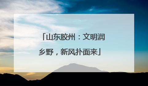 山东胶州：文明润乡野，新风扑面来