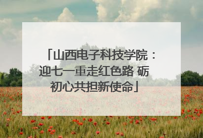山西电子科技学院：迎七一重走红色路 砺初心共担新使命