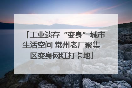 工业遗存“变身”城市生活空间 常州老厂聚集区变身网红打卡地