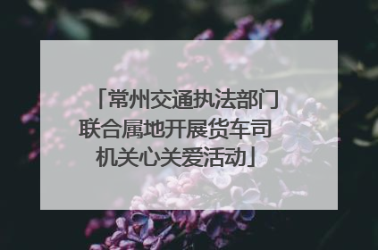 常州交通执法部门联合属地开展货车司机关心关爱活动
