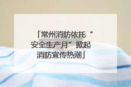 常州消防依托“安全生产月”掀起消防宣传热潮