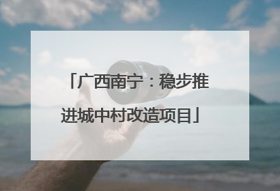 广西南宁：稳步推进城中村改造项目