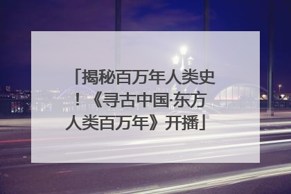 揭秘百万年人类史！《寻古中国·东方人类百万年》开播