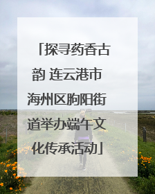 探寻药香古韵 连云港市海州区朐阳街道举办端午文化传承活动