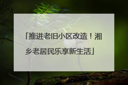 推进老旧小区改造！湘乡老居民乐享新生活
