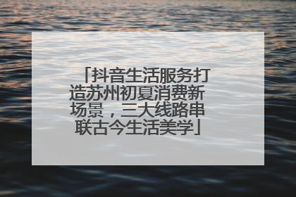抖音生活服务打造苏州初夏消费新场景，三大线路串联古今生活美学
