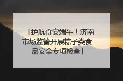 护航食安端午！济南市场监管开展粽子类食品安全专项检查