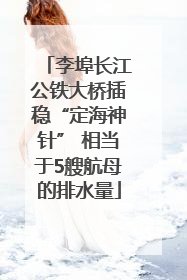 李埠长江公铁大桥插稳“定海神针” 相当于5艘航母的排水量