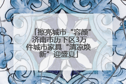 擦亮城市“容颜” 济南市历下区3万件城市家具“清凉焕新”迎盛夏