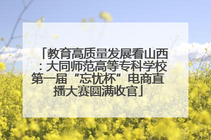 教育高质量发展看山西：大同师范高等专科学校第一届“忘忧杯”电商直播大赛圆满收官